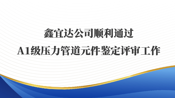 鑫宜达公司顺利通过A1级压力管道元件鉴定评审工作
