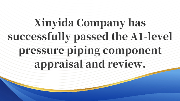 Xinyida Company has successfully passed the A1‑level pressure piping component appraisal and review.